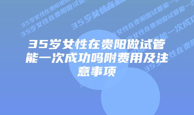 35岁女性在贵阳做试管能一次成功吗附费用及注意事项