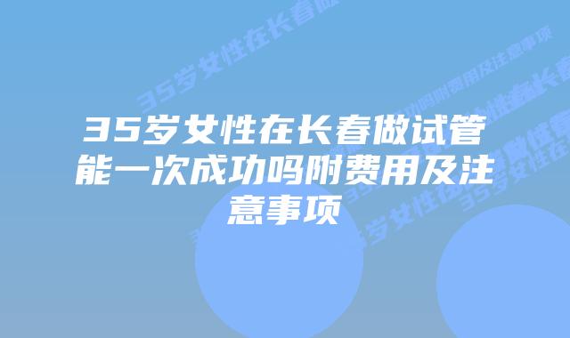 35岁女性在长春做试管能一次成功吗附费用及注意事项