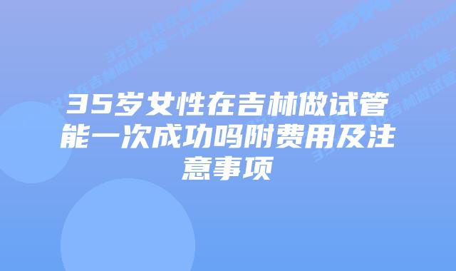 35岁女性在吉林做试管能一次成功吗附费用及注意事项