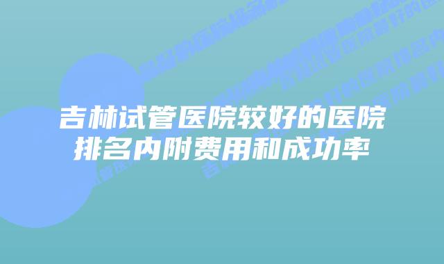 吉林试管医院较好的医院排名内附费用和成功率