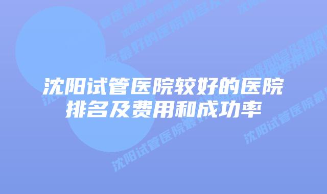 沈阳试管医院较好的医院排名及费用和成功率