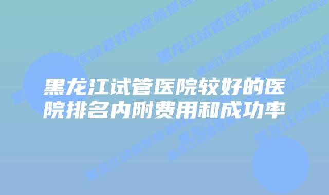 黑龙江试管医院较好的医院排名内附费用和成功率
