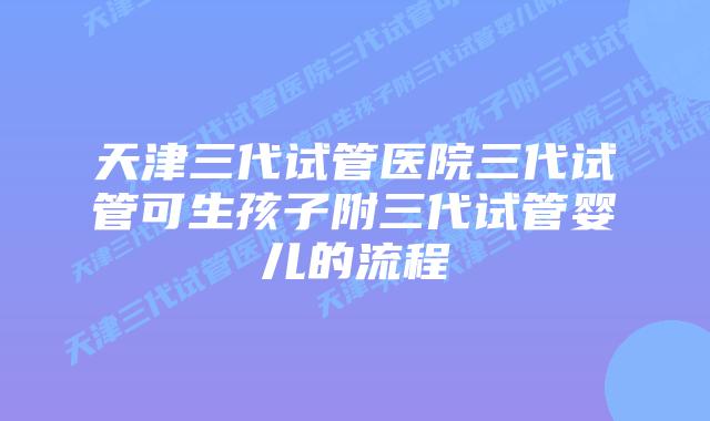 天津三代试管医院三代试管可生孩子附三代试管婴儿的流程
