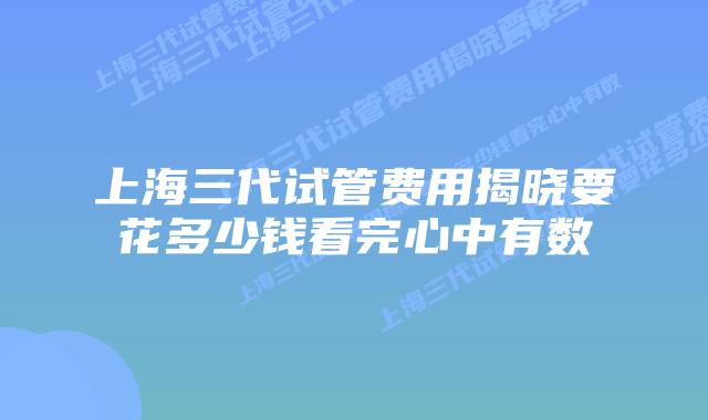 上海三代试管费用揭晓要花多少钱看完心中有数