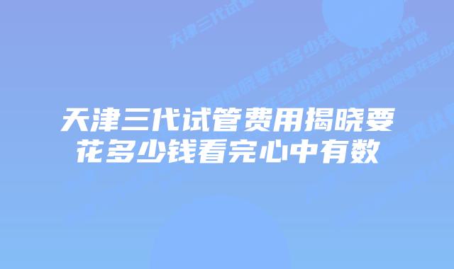 天津三代试管费用揭晓要花多少钱看完心中有数