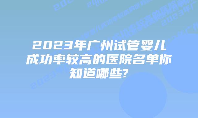 2023年广州试管婴儿成功率较高的医院名单你知道哪些?