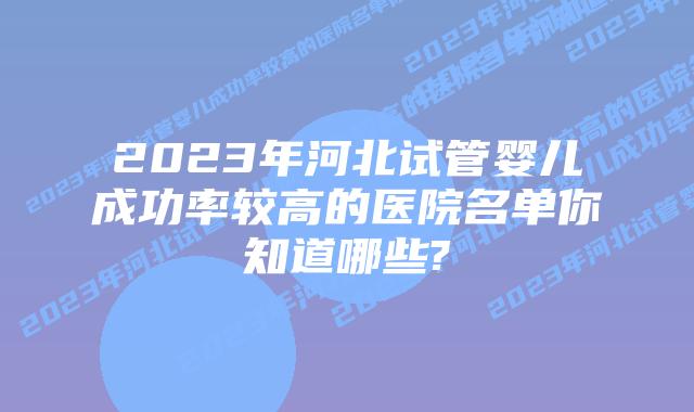 2023年河北试管婴儿成功率较高的医院名单你知道哪些?