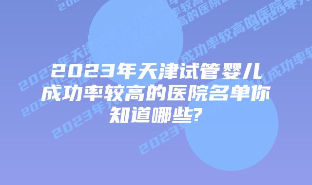 2023年天津试管婴儿成功率较高的医院名单你知道哪些?
