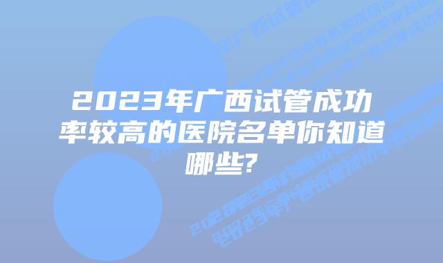 2023年广西试管成功率较高的医院名单你知道哪些?