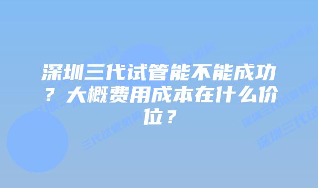 深圳三代试管能不能成功?大概费用成本在什么价位?