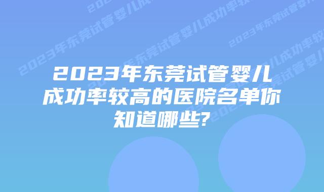 2023年东莞试管婴儿成功率较高的医院名单你知道哪些?