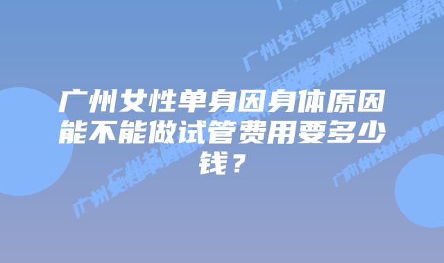 广州女性单身因身体原因能不能做试管费用要多少钱?