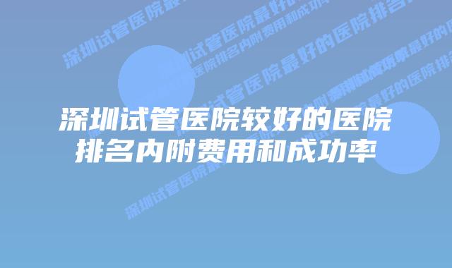 深圳试管医院较好的医院排名内附费用和成功率