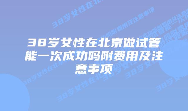 38岁女性在北京做试管能一次成功吗附费用及注意事项