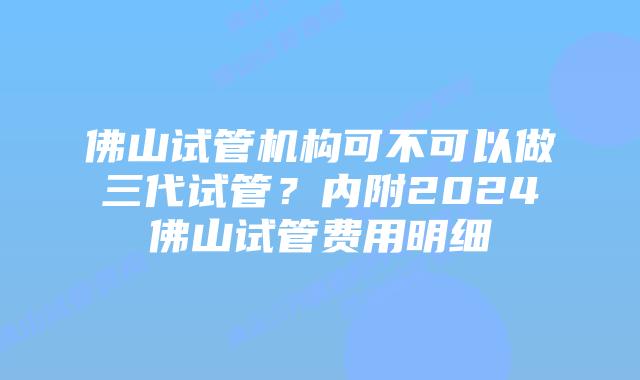 佛山试管机构可不可以做三代试管？内附2024佛山试管费用明细