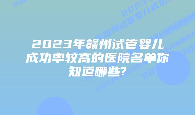 2023年赣州试管婴儿成功率较高的医院名单你知道哪些?