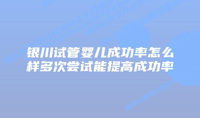 银川试管婴儿成功率怎么样多次尝试能提高成功率