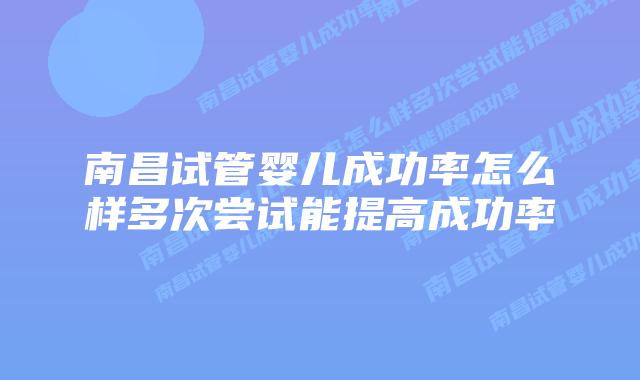 南昌试管婴儿成功率怎么样多次尝试能提高成功率