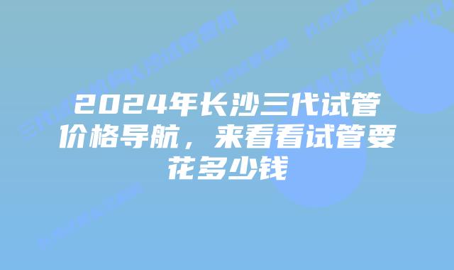 2024年长沙三代试管价格导航,来看看试管要花多少钱