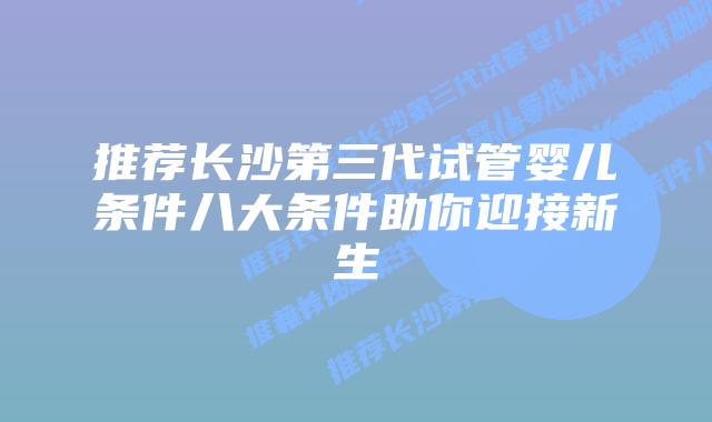 推荐长沙第三代试管婴儿条件八大条件助你迎接新生
