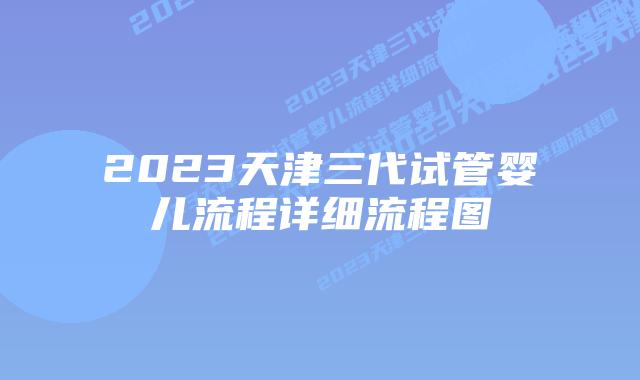 2023天津三代试管婴儿流程详细流程图