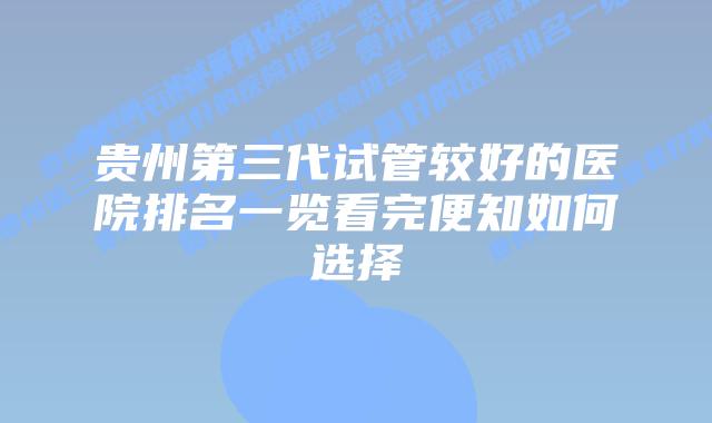 贵州第三代试管较好的医院排名一览看完便知如何选择