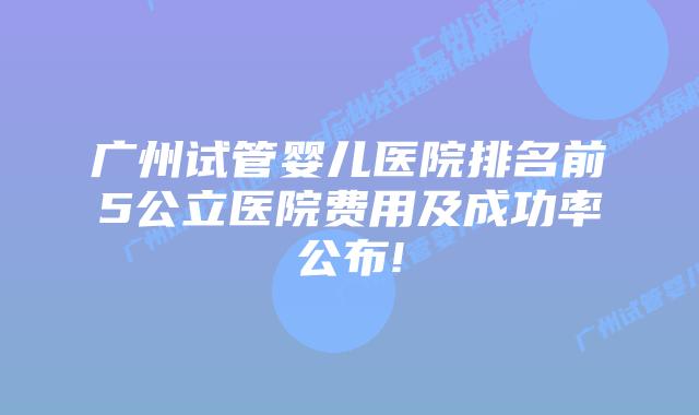 广州试管婴儿医院排名前5公立医院费用及成功率公布!