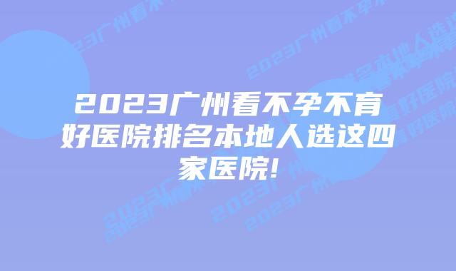 2023广州看不孕不育好医院排名本地人选这四家医院!