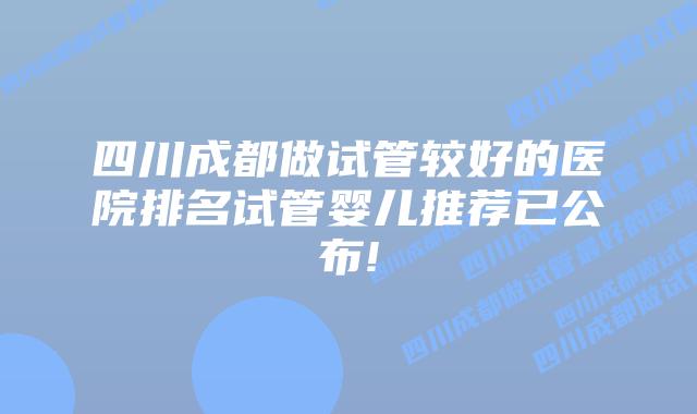 四川成都做试管较好的医院排名试管婴儿推荐已公布!