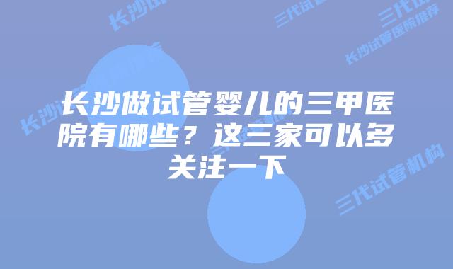 长沙做试管婴儿的三甲医院有哪些?这三家可以多关注一下