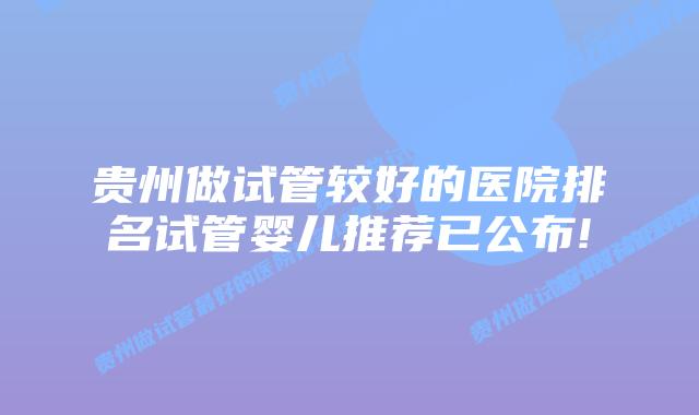 贵州做试管较好的医院排名试管婴儿推荐已公布!