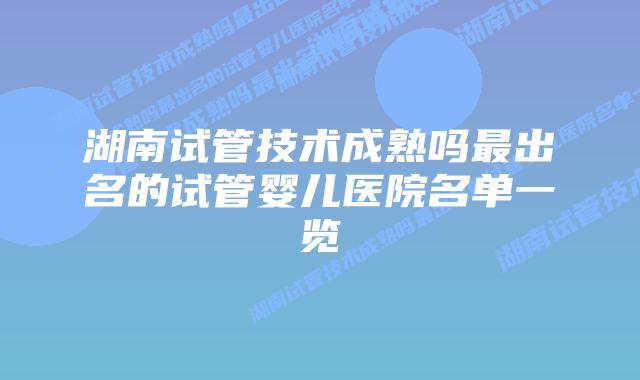 湖南试管技术成熟吗最出名的试管婴儿医院名单一览