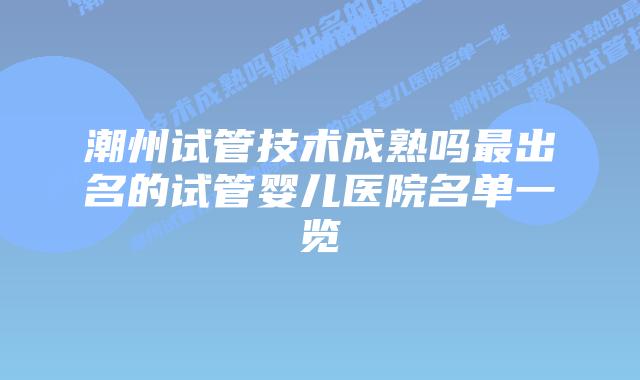 潮州试管技术成熟吗最出名的试管婴儿医院名单一览