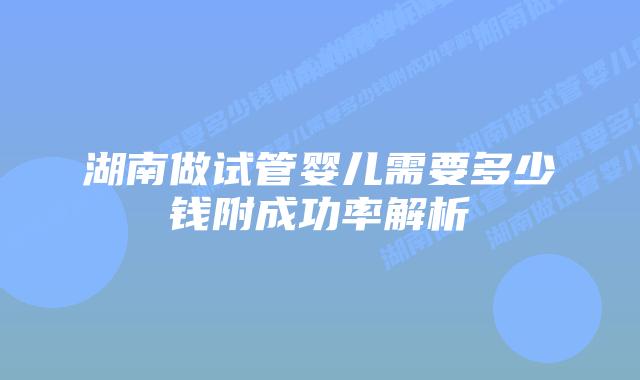 湖南做试管婴儿需要多少钱附成功率解析