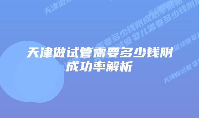 天津做试管需要多少钱附成功率解析