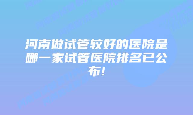 河南做试管较好的医院是哪一家试管医院排名已公布!