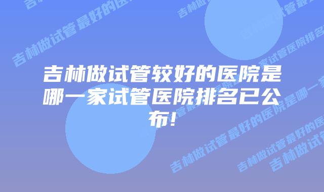 吉林做试管较好的医院是哪一家试管医院排名已公布!