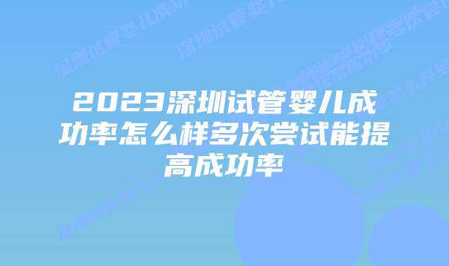 2023深圳试管婴儿成功率怎么样多次尝试能提高成功率