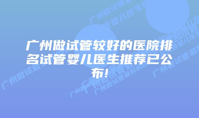 广州做试管较好的医院排名试管婴儿医生推荐已公布!