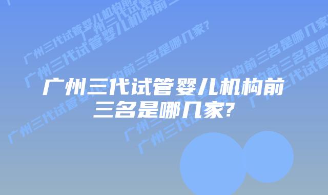 广州三代试管婴儿机构前三名是哪几家?