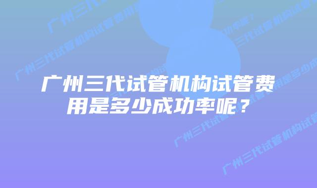 广州三代试管机构试管费用是多少成功率呢？