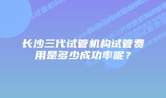 长沙三代试管机构试管费用是多少成功率呢？
