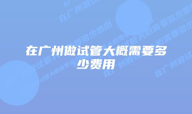 在广州做试管大概需要多少费用