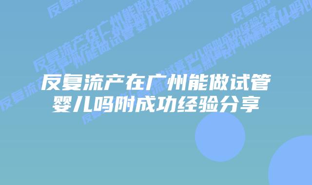 反复流产在广州能做试管婴儿吗附成功经验分享