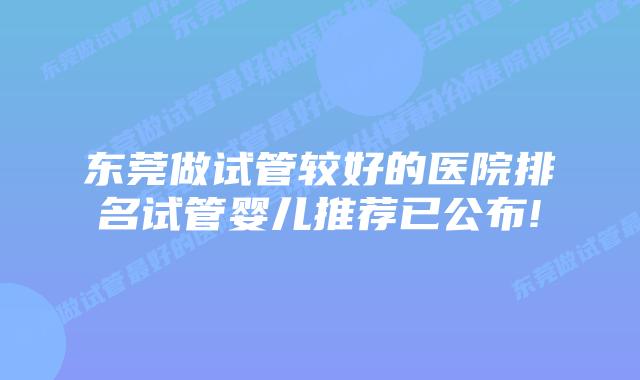 东莞做试管较好的医院排名试管婴儿推荐已公布!