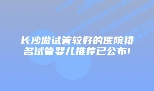 长沙做试管较好的医院排名试管婴儿推荐已公布!