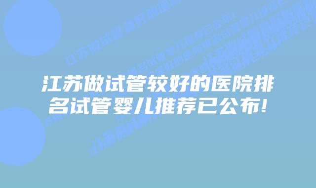 江苏做试管较好的医院排名试管婴儿推荐已公布!