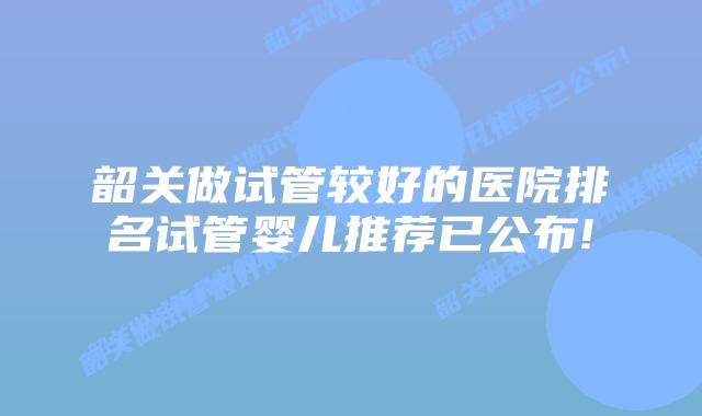 韶关做试管较好的医院排名试管婴儿推荐已公布!