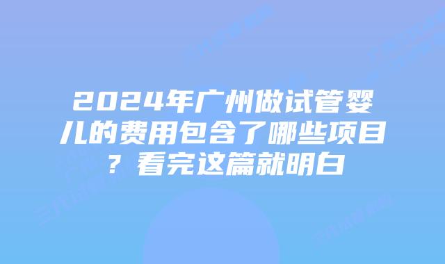 2024年广州做试管婴儿的费用包含了哪些项目？看完这篇就明白