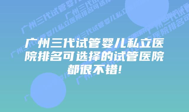 广州三代试管婴儿私立医院排名可选择的试管医院都很不错!